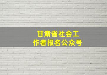 甘肃省社会工作者报名公众号