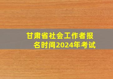 甘肃省社会工作者报名时间2024年考试