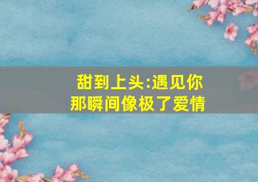 甜到上头:遇见你那瞬间像极了爱情