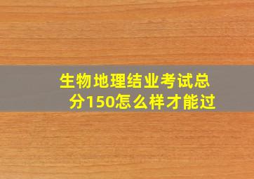 生物地理结业考试总分150怎么样才能过