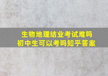 生物地理结业考试难吗初中生可以考吗知乎答案