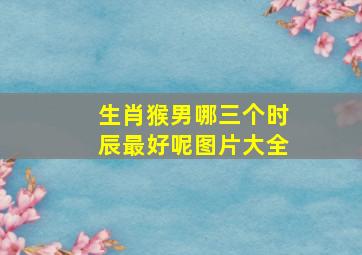 生肖猴男哪三个时辰最好呢图片大全