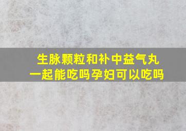 生脉颗粒和补中益气丸一起能吃吗孕妇可以吃吗