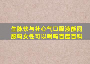 生脉饮与补心气口服液能同服吗女性可以喝吗百度百科