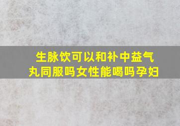 生脉饮可以和补中益气丸同服吗女性能喝吗孕妇