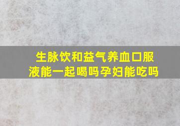 生脉饮和益气养血口服液能一起喝吗孕妇能吃吗