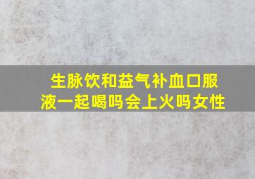 生脉饮和益气补血口服液一起喝吗会上火吗女性