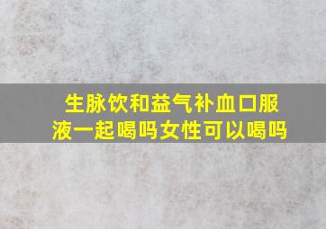 生脉饮和益气补血口服液一起喝吗女性可以喝吗