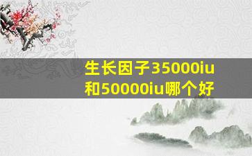 生长因子35000iu和50000iu哪个好