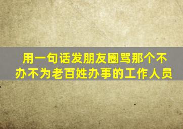 用一句话发朋友圈骂那个不办不为老百姓办事的工作人员