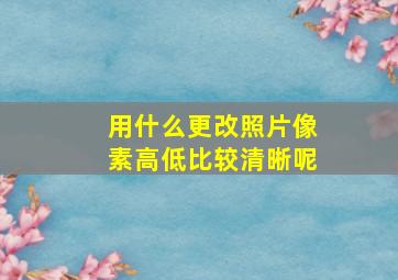 用什么更改照片像素高低比较清晰呢