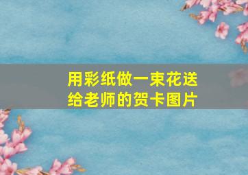 用彩纸做一束花送给老师的贺卡图片