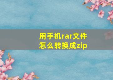 用手机rar文件怎么转换成zip