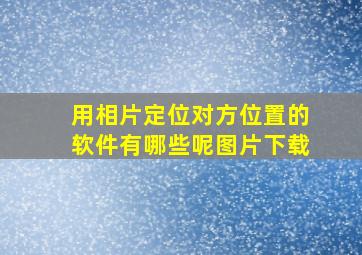 用相片定位对方位置的软件有哪些呢图片下载