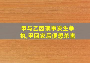 甲与乙因琐事发生争执,甲回家后便想杀害