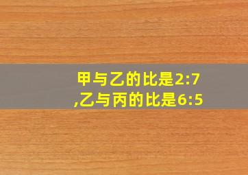 甲与乙的比是2:7,乙与丙的比是6:5