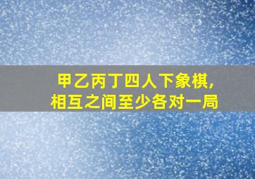 甲乙丙丁四人下象棋,相互之间至少各对一局