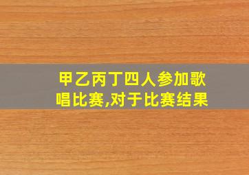 甲乙丙丁四人参加歌唱比赛,对于比赛结果