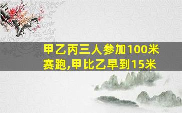 甲乙丙三人参加100米赛跑,甲比乙早到15米