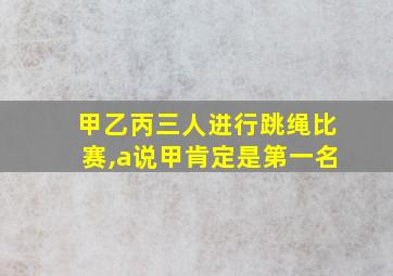 甲乙丙三人进行跳绳比赛,a说甲肯定是第一名