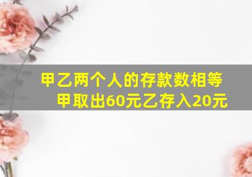 甲乙两个人的存款数相等甲取出60元乙存入20元