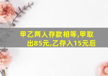 甲乙两人存款相等,甲取出85元,乙存入15元后