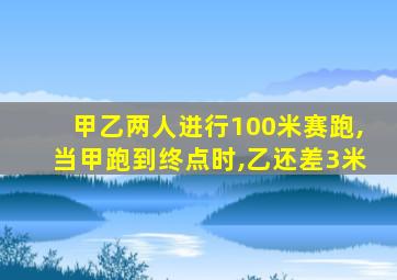 甲乙两人进行100米赛跑,当甲跑到终点时,乙还差3米