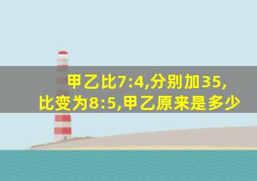 甲乙比7:4,分别加35,比变为8:5,甲乙原来是多少