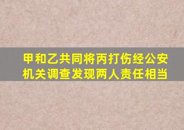 甲和乙共同将丙打伤经公安机关调查发现两人责任相当