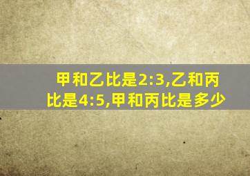 甲和乙比是2:3,乙和丙比是4:5,甲和丙比是多少