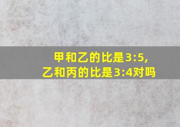 甲和乙的比是3:5,乙和丙的比是3:4对吗