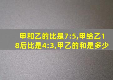 甲和乙的比是7:5,甲给乙18后比是4:3,甲乙的和是多少