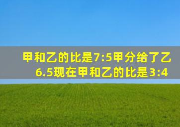 甲和乙的比是7:5甲分给了乙6.5现在甲和乙的比是3:4