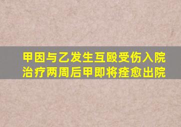 甲因与乙发生互殴受伤入院治疗两周后甲即将痊愈出院