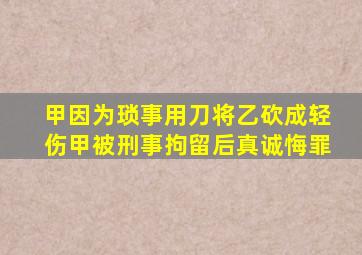 甲因为琐事用刀将乙砍成轻伤甲被刑事拘留后真诚悔罪