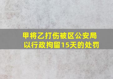 甲将乙打伤被区公安局以行政拘留15天的处罚