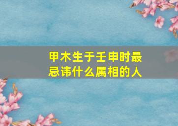 甲木生于壬申时最忌讳什么属相的人