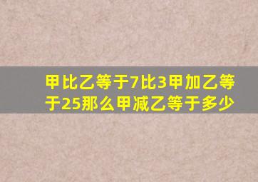 甲比乙等于7比3甲加乙等于25那么甲减乙等于多少