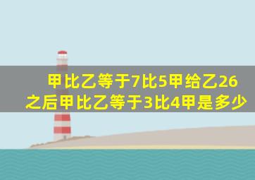 甲比乙等于7比5甲给乙26之后甲比乙等于3比4甲是多少