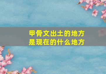 甲骨文出土的地方是现在的什么地方