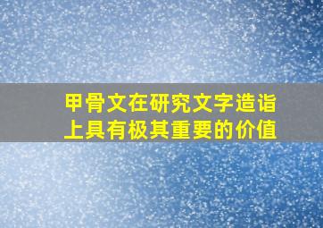 甲骨文在研究文字造诣上具有极其重要的价值