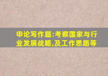 申论写作题:考察国家与行业发展战略,及工作思路等