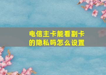 电信主卡能看副卡的隐私吗怎么设置