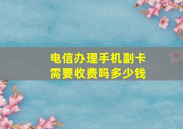 电信办理手机副卡需要收费吗多少钱