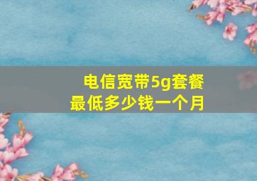 电信宽带5g套餐最低多少钱一个月