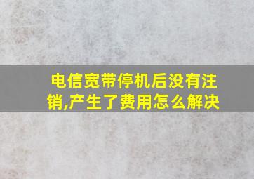 电信宽带停机后没有注销,产生了费用怎么解决