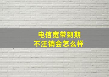 电信宽带到期不注销会怎么样