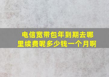 电信宽带包年到期去哪里续费呢多少钱一个月啊