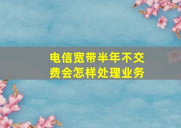 电信宽带半年不交费会怎样处理业务