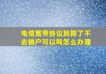 电信宽带协议到期了不去销户可以吗怎么办理